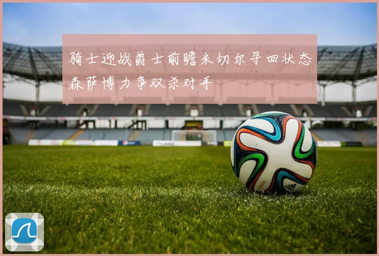骑士迎战爵士前瞻米切尔寻回状态森萨博力争双杀对手