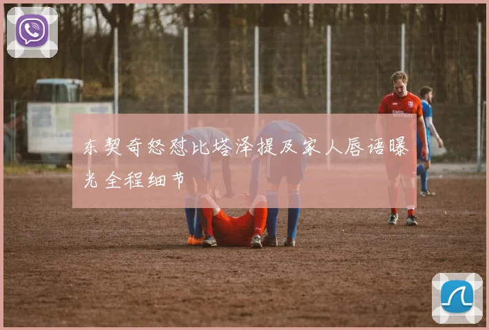 东契奇怒怼比塔泽提及家人唇语曝光全程细节