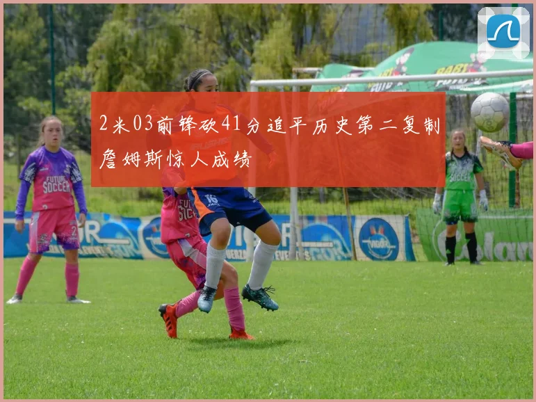 2米03前锋砍41分追平历史第二复制詹姆斯惊人成绩