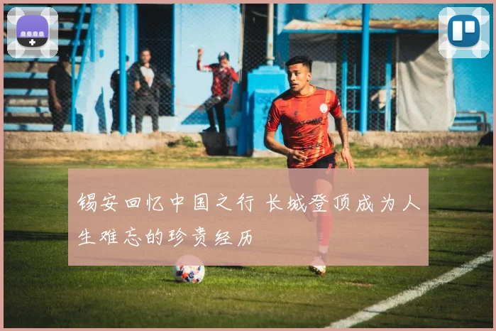锡安回忆中国之行 长城登顶成为人生难忘的珍贵经历