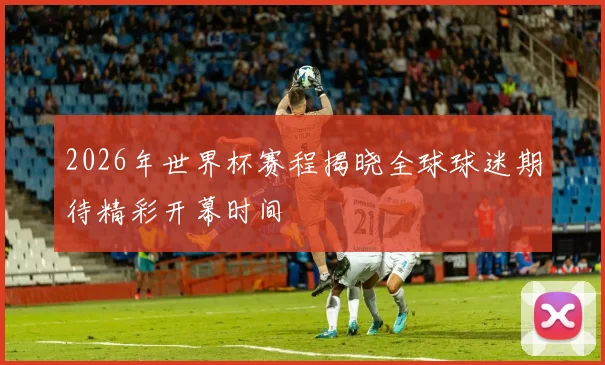 2026年世界杯赛程揭晓全球球迷期待精彩开幕时间