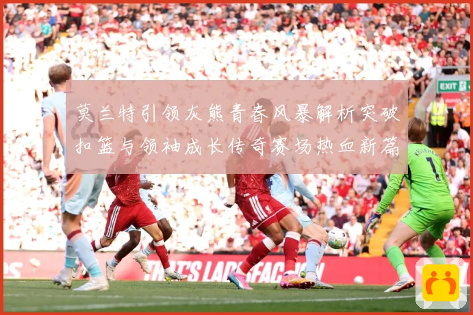 莫兰特引领灰熊青春风暴解析突破扣篮与领袖成长传奇赛场热血新篇章