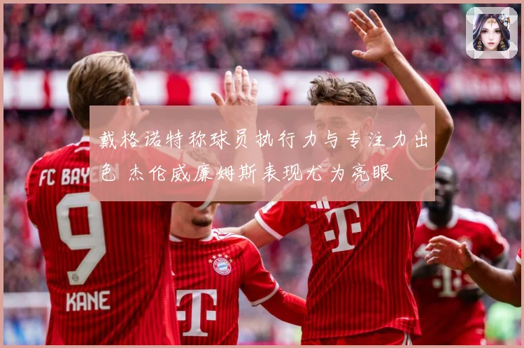 戴格诺特称球员执行力与专注力出色 杰伦威廉姆斯表现尤为亮眼