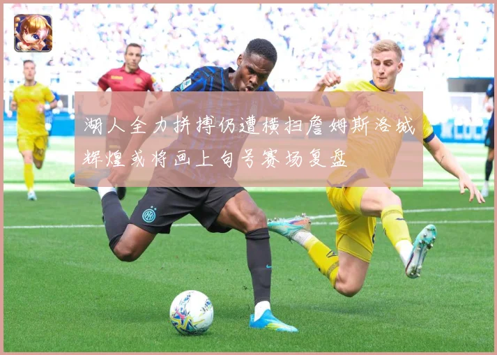湖人全力拼搏仍遭横扫詹姆斯洛城辉煌或将画上句号赛场复盘