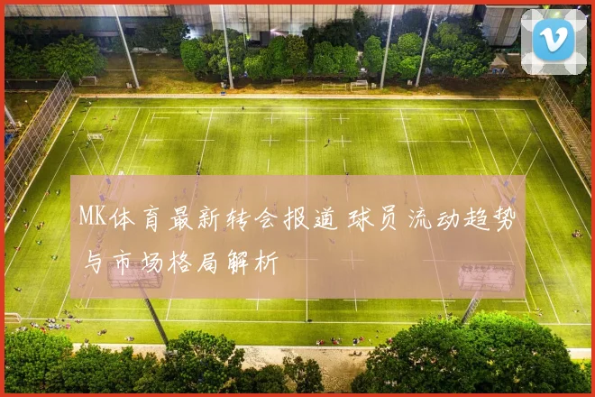 MK体育最新转会报道 球员流动趋势与市场格局解析