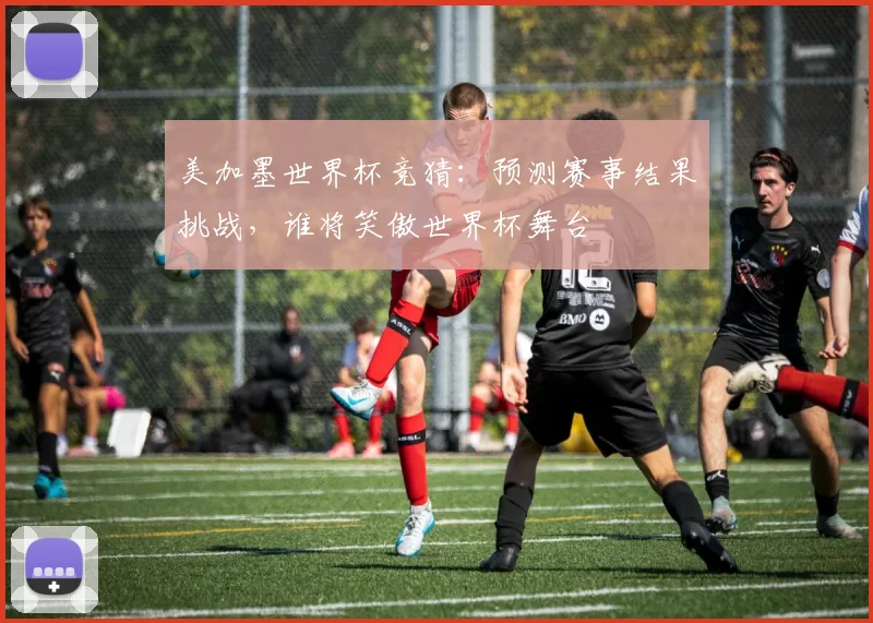 美加墨世界杯竞猜：预测赛事结果挑战，谁将笑傲世界杯舞台