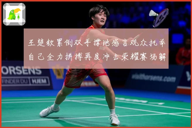 王楚钦累倒双手撑地感言观众托举自己全力拼搏再度冲击荣耀赛场解读