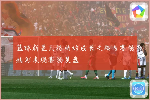 篮球新星瓦格纳的成长之路与赛场精彩表现赛场复盘
