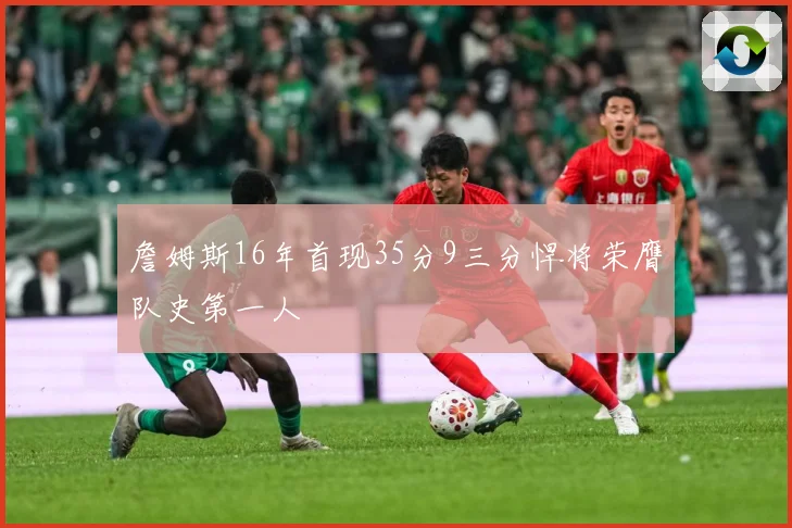 詹姆斯16年首现35分9三分悍将荣膺队史第一人