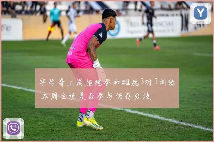 字母哥上周拒绝参加雄鹿3对3训练 本周合练是否参与仍存分歧