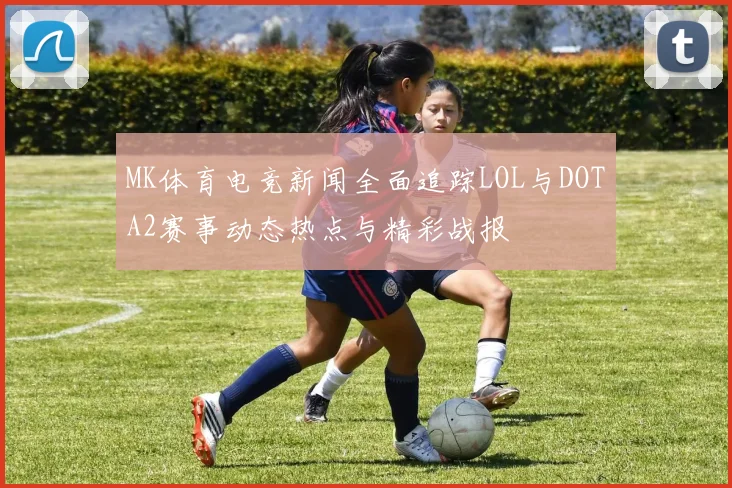 MK体育电竞新闻全面追踪LOL与DOTA2赛事动态热点与精彩战报