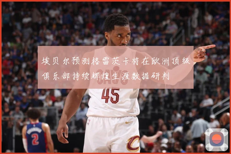 埃贝尔预测格雷茨卡将在欧洲顶级俱乐部持续辉煌生涯数据研判