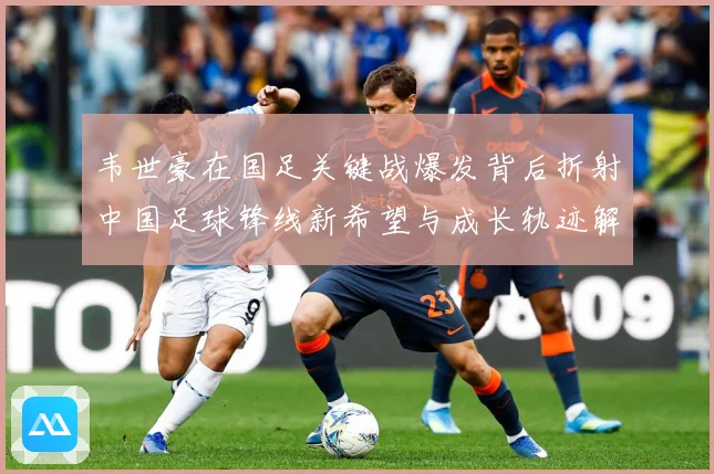 韦世豪在国足关键战爆发背后折射中国足球锋线新希望与成长轨迹解析