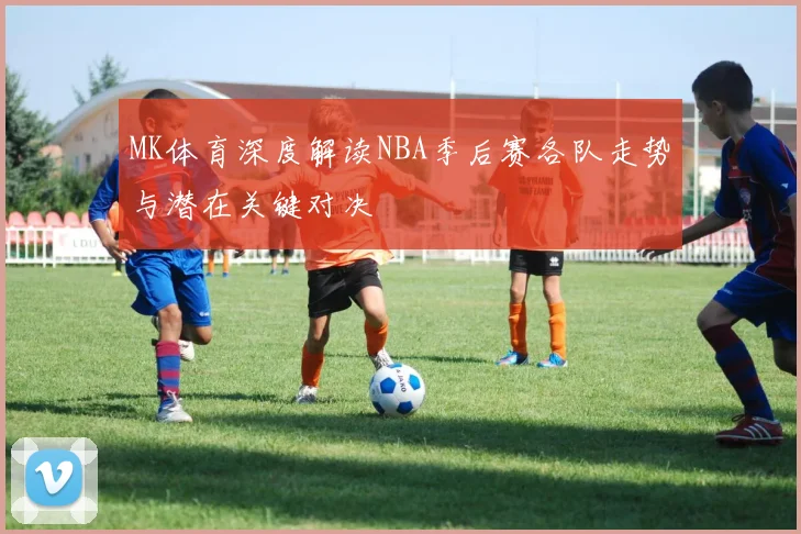 MK体育深度解读NBA季后赛各队走势与潜在关键对决